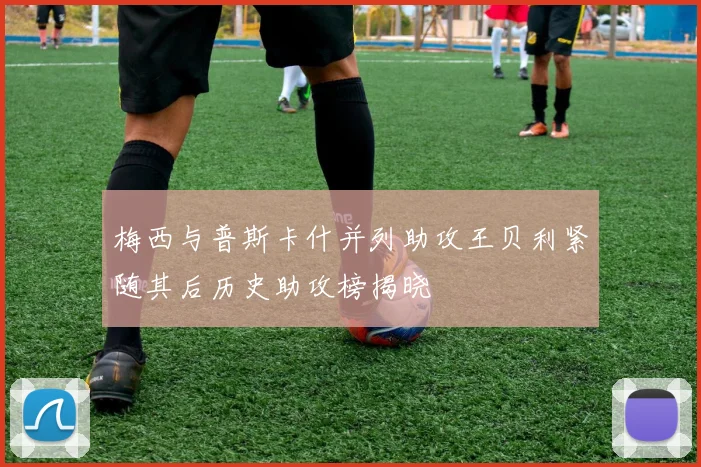 梅西与普斯卡什并列助攻王贝利紧随其后历史助攻榜揭晓