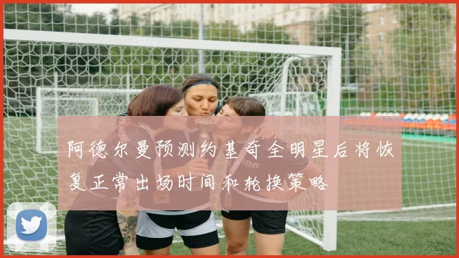 阿德尔曼预测约基奇全明星后将恢复正常出场时间和轮换策略
