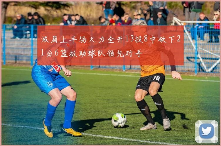 浓眉上半场火力全开13投8中砍下21分6篮板助球队领先对手