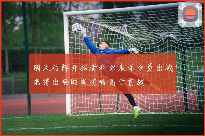 明天对阵开拓者科尔表示全员出战老将出场时间将略高于首战