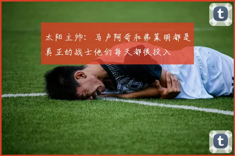 太阳主帅：马卢阿奇和弗莱明都是真正的战士他们每天都很投入