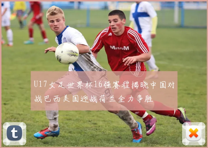 U17女足世界杯16强赛程揭晓中国对战巴西美国迎战荷兰全力争胜