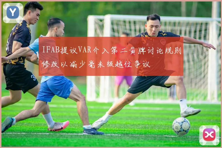 IFAB提议VAR介入第二黄牌讨论规则修改以减少毫米级越位争议