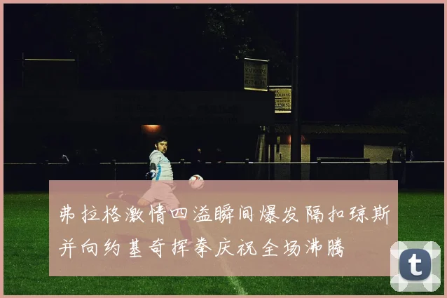 弗拉格激情四溢瞬间爆发隔扣琼斯并向约基奇挥拳庆祝全场沸腾