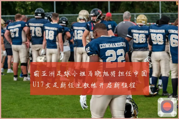前亚洲足球小姐马晓旭将担任中国U17女足新任主教练开启新征程