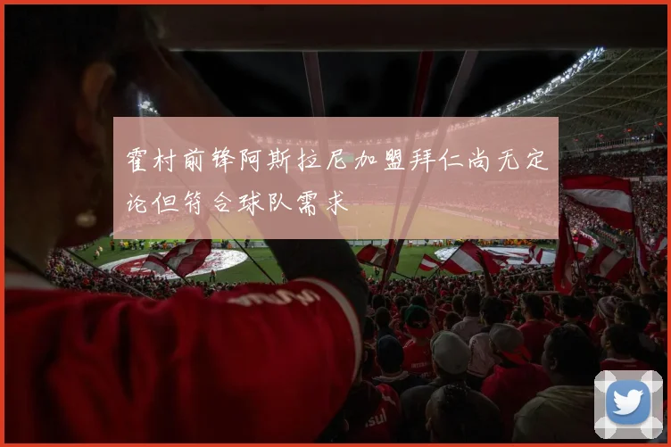 霍村前锋阿斯拉尼加盟拜仁尚无定论但符合球队需求