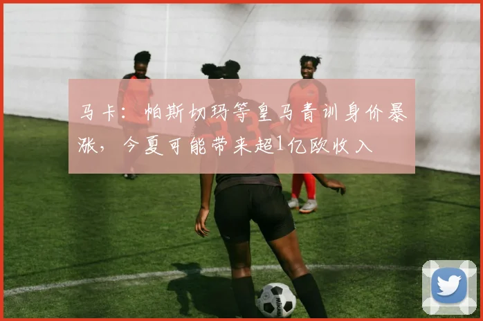 马卡：帕斯切玛等皇马青训身价暴涨，今夏可能带来超1亿欧收入