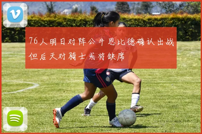 76人明日对阵公牛恩比德确认出战但后天对骑士或将缺席