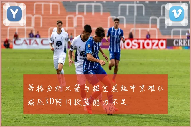 蒂格分析火箭与掘金差距申京难以减压KD阿门投篮能力不足
