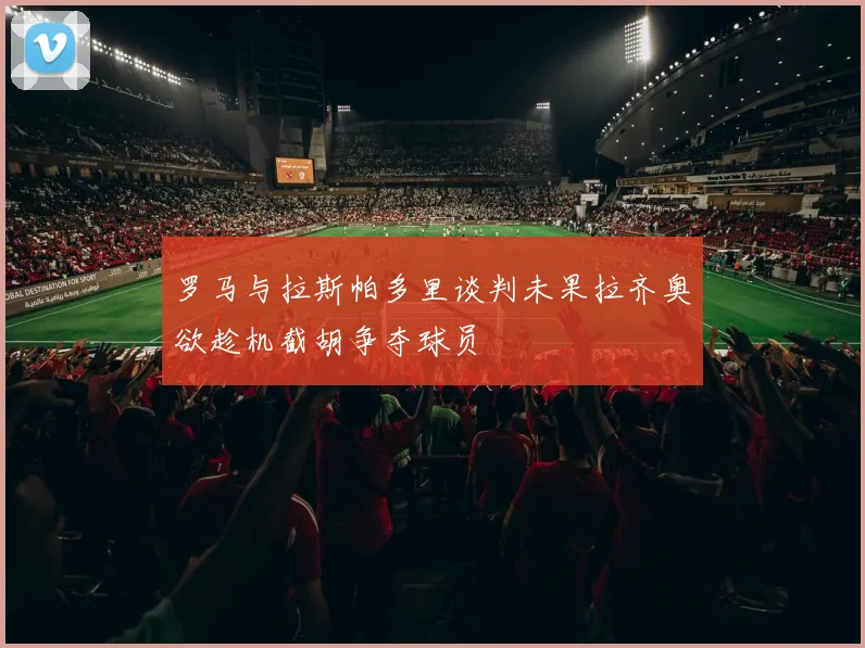 罗马与拉斯帕多里谈判未果拉齐奥欲趁机截胡争夺球员