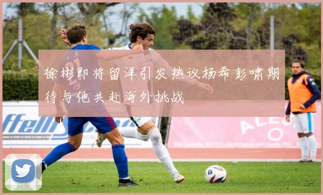 徐彬即将留洋引发热议杨希彭啸期待与他共赴海外挑战