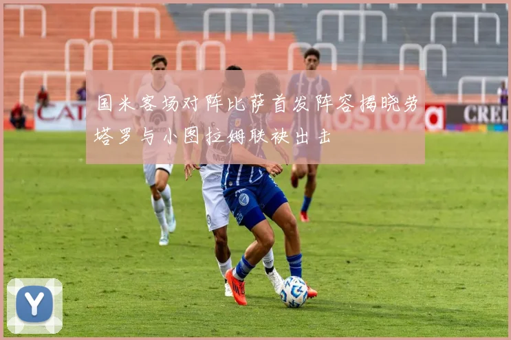 国米客场对阵比萨首发阵容揭晓劳塔罗与小图拉姆联袂出击