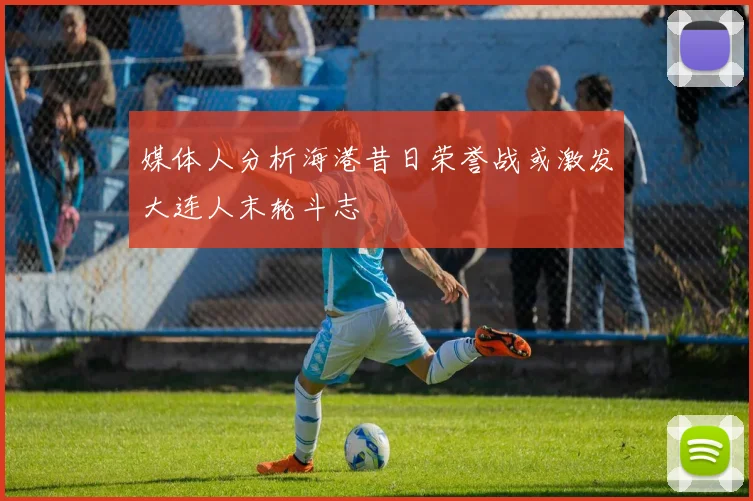媒体人分析海港昔日荣誉战或激发大连人末轮斗志