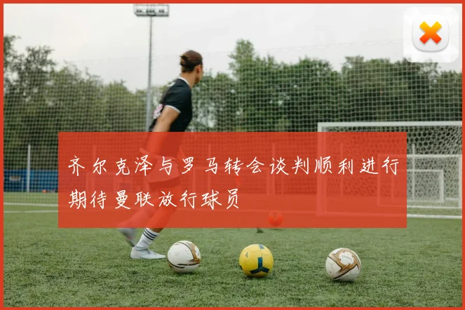 齐尔克泽与罗马转会谈判顺利进行期待曼联放行球员