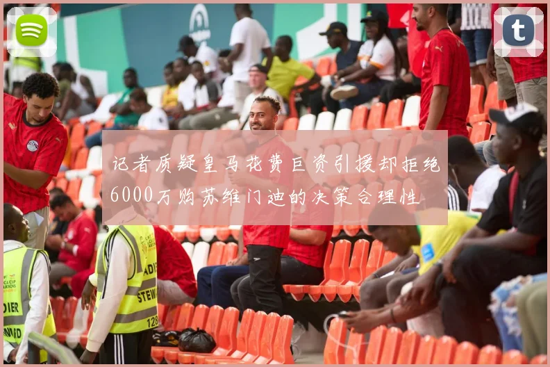 记者质疑皇马花费巨资引援却拒绝6000万购苏维门迪的决策合理性