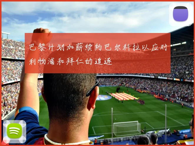 巴黎计划加薪续约巴尔科拉以应对利物浦和拜仁的追逐
