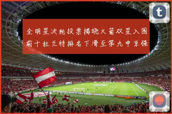全明星次轮投票揭晓火箭双星入围前十杜兰特排名下滑至第九申京强势晋级第十位
