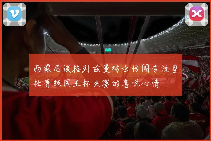 西蒙尼谈格列兹曼转会传闻专注皇社晋级国王杯决赛的喜悦心情
