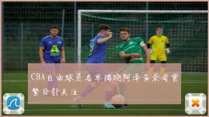 CBA自由球员名单揭晓阿泽黄荣奇曾繁日引关注