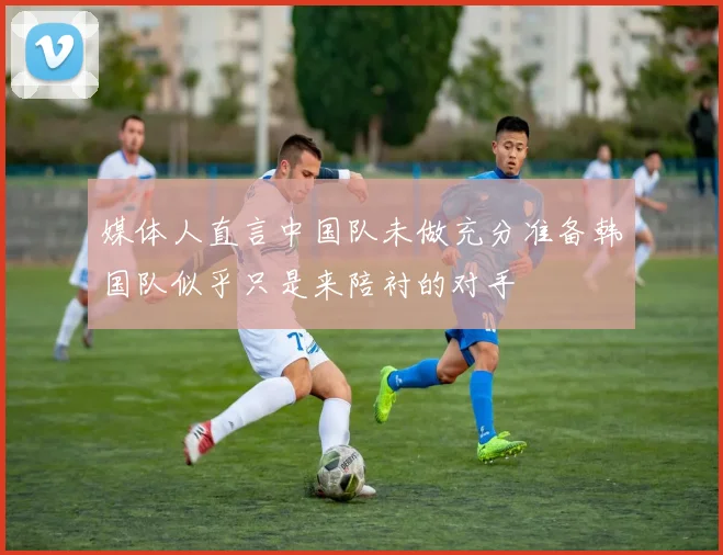媒体人直言中国队未做充分准备韩国队似乎只是来陪衬的对手