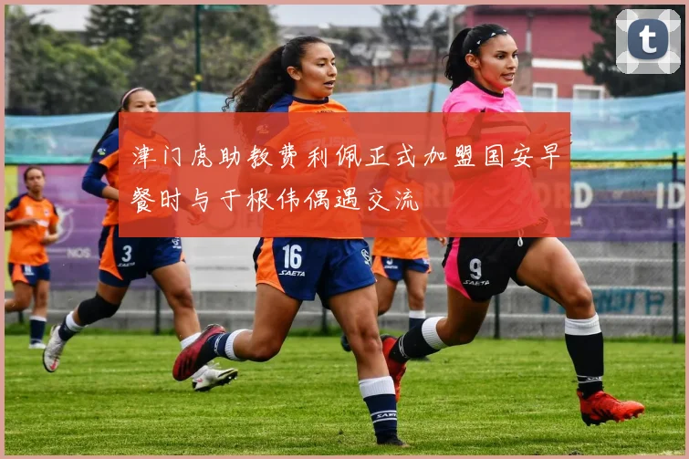 津门虎助教费利佩正式加盟国安早餐时与于根伟偶遇交流