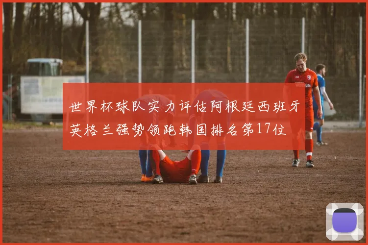 世界杯球队实力评估阿根廷西班牙英格兰强势领跑韩国排名第17位