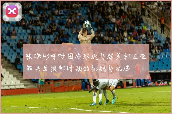 张晓彬呼吁国安球迷与球员相互理解共度换帅时期的挑战与机遇