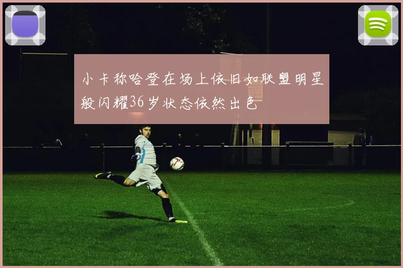 小卡称哈登在场上依旧如联盟明星般闪耀36岁状态依然出色