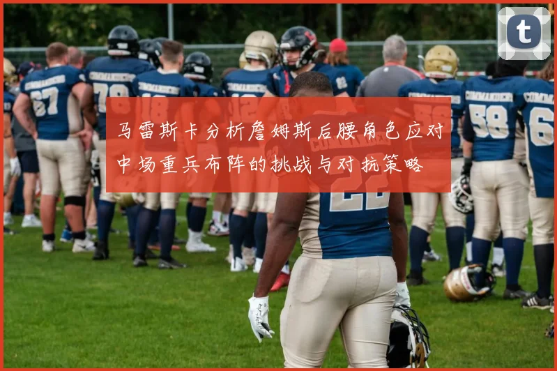 马雷斯卡分析詹姆斯后腰角色应对中场重兵布阵的挑战与对抗策略