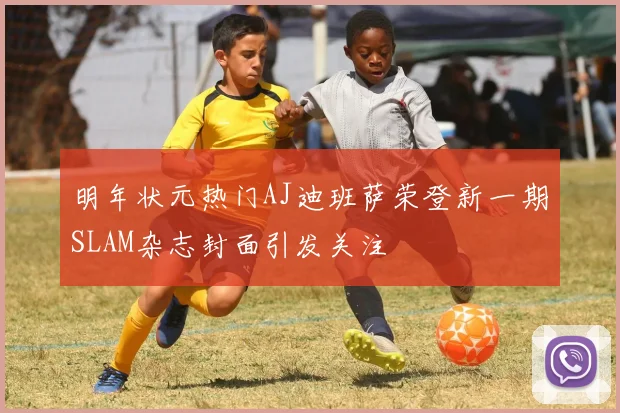 明年状元热门AJ迪班萨荣登新一期SLAM杂志封面引发关注