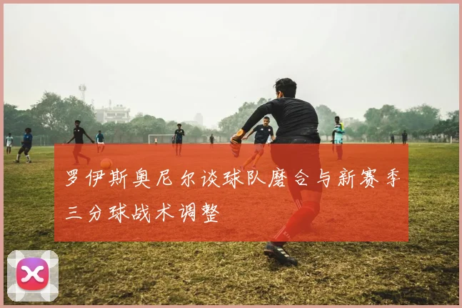 罗伊斯奥尼尔谈球队磨合与新赛季三分球战术调整
