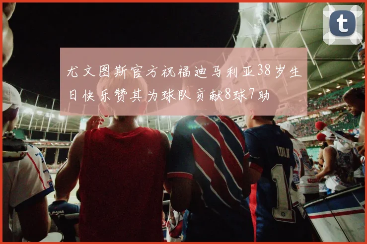 尤文图斯官方祝福迪马利亚38岁生日快乐赞其为球队贡献8球7助