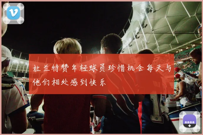 杜兰特赞年轻球员珍惜机会每天与他们相处感到快乐