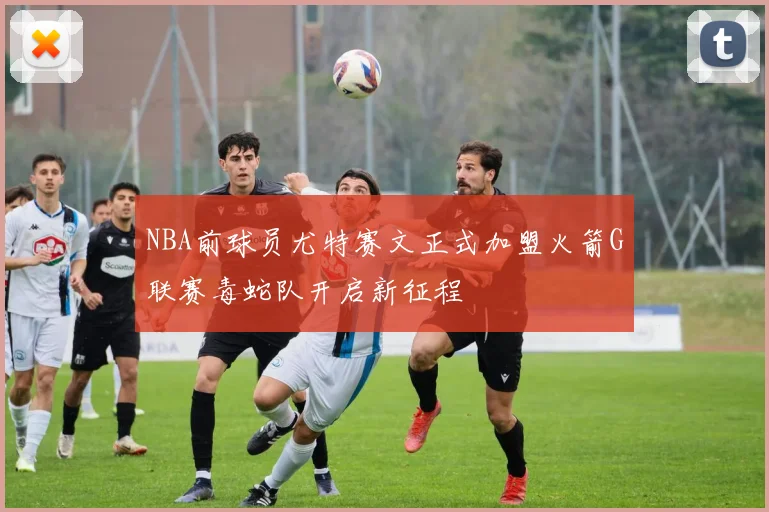 NBA前球员尤特赛文正式加盟火箭G联赛毒蛇队开启新征程