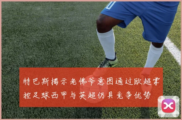 特巴斯揭示老佛爷意图通过欧超掌控足球西甲与英超仍具竞争优势