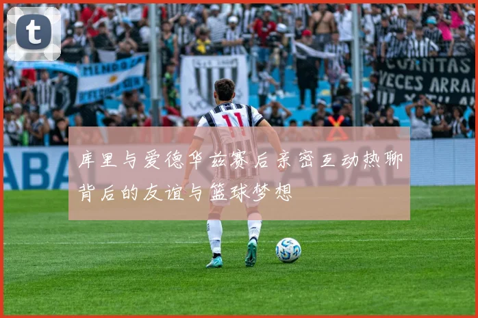 库里与爱德华兹赛后亲密互动热聊背后的友谊与篮球梦想