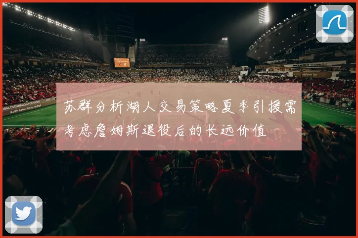 苏群分析湖人交易策略夏季引援需考虑詹姆斯退役后的长远价值