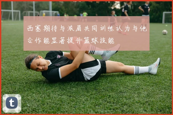 西塞期待与浓眉共同训练认为与他合作能显著提升篮球技能